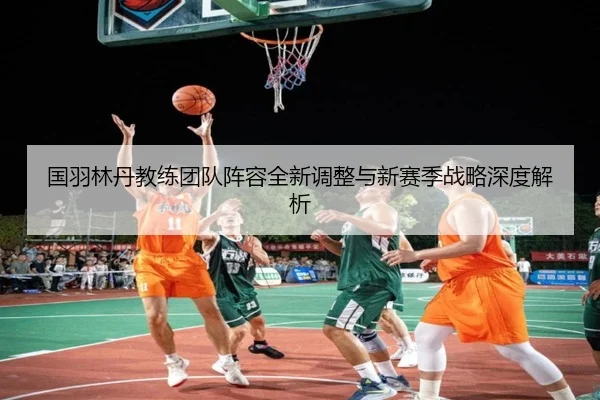 国羽林丹教练团队阵容全新调整与新赛季战略深度解析